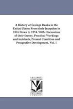 A History of Savings Banks in the United States from Their Inception in 1816 Down to 1874. with Discussions of Their Theory, Practical Workings and In