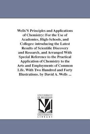 Wells'S Principles and Applications of Chemistry: For the Use of Academies, High-Schools, and Colleges: introducing the Latest Results of Scientific D