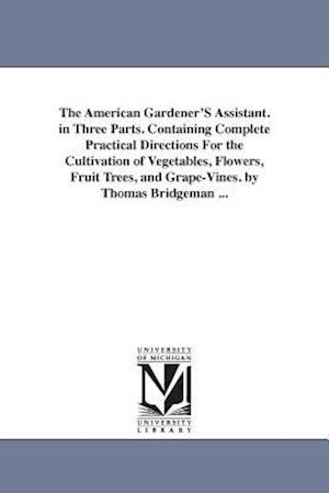 The American Gardener's Assistant. in Three Parts. Containing Complete Practical Directions for the Cultivation of Vegetables, Flowers, Fruit Trees, a