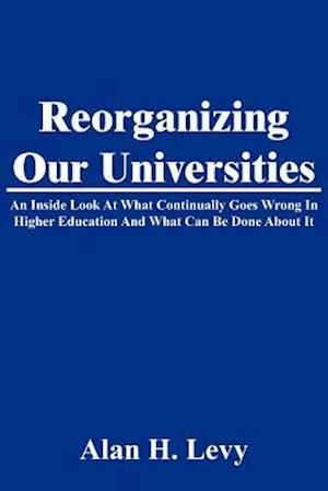 Reorganizing Our Universities: An Inside Look At What Continually Goes Wrong In Higher Education And What Can Be Done About It