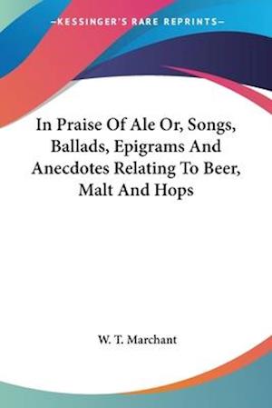 In Praise Of Ale Or, Songs, Ballads, Epigrams And Anecdotes Relating To Beer, Malt And Hops