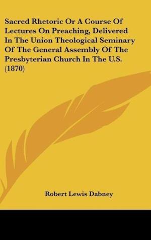 Sacred Rhetoric Or A Course Of Lectures On Preaching, Delivered In The Union Theological Seminary Of The General Assembly Of The Presbyterian Church In The U.S. (1870)