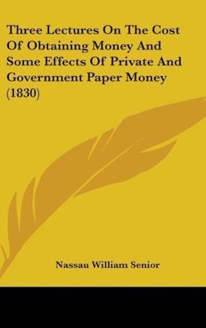 Three Lectures On The Cost Of Obtaining Money And Some Effects Of Private And Government Paper Money (1830)