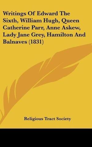 Writings Of Edward The Sixth, William Hugh, Queen Catherine Parr, Anne Askew, Lady Jane Grey, Hamilton And Balnaves (1831)