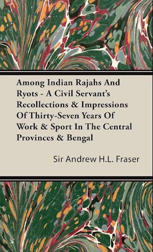 Among Indian Rajahs and Ryots - A Civil Servant's Recollections & Impressions of Thirty-Seven Years of Work & Sport in the Central Provinces & Bengal