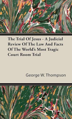 The Trial Of Jesus - A Judicial Review Of The Law And Facts Of The World's Most Tragic Court Room Trial