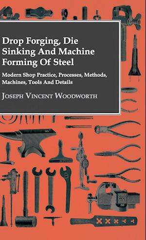 Drop Forging, Die Sinking and Machine Forming of Steel - Modern Shop Practice, Processes, Methods, Machines, Tools and Details