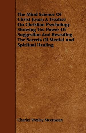 The Mind Science Of Christ Jesus; A Treatise On Christian Psychology Showing The Power Of Suggestion And Revealing The Secrets Of Mental And Spiritual Healing