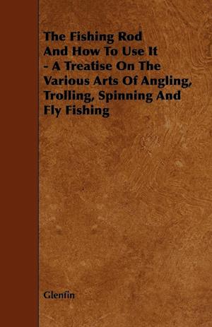 The Fishing Rod And How To Use It - A Treatise On The Various Arts Of Angling, Trolling, Spinning And Fly Fishing