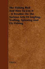 The Fishing Rod And How To Use It - A Treatise On The Various Arts Of Angling, Trolling, Spinning And Fly Fishing