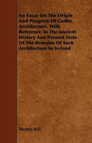 An Essay On The Origin And Progress Of Gothic Architecture, With Reference To The Ancient History And Present State Of The Remains Of Such Architecture In Ireland