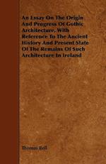 An Essay On The Origin And Progress Of Gothic Architecture, With Reference To The Ancient History And Present State Of The Remains Of Such Architecture In Ireland