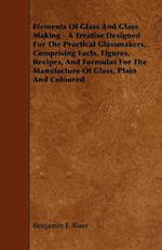 Elements of Glass and Glass Making - A Treatise Designed for the Practical Glassmakers, Comprising Facts, Figures, Recipes, and Formulas for the Manuf