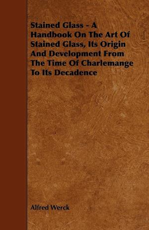 Stained Glass - A Handbook on the Art of Stained Glass, Its Origin and Development from the Time of Charlemange to Its Decadence