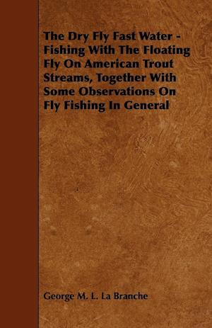 The Dry Fly Fast Water - Fishing with the Floating Fly on American Trout Streams, Together with Some Observations on Fly Fishing in General