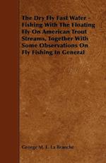 The Dry Fly Fast Water - Fishing with the Floating Fly on American Trout Streams, Together with Some Observations on Fly Fishing in General