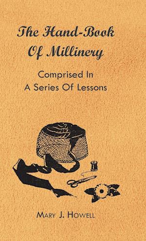 The Hand-Book of Millinery - Comprised in a Series of Lessons for the Formation of Bonnets, Capotes, Turbans, Caps, Bows, Etc - To Which is Appended a Treatise on Taste, and the Blending of Colours - Also an Essay on Corset Making