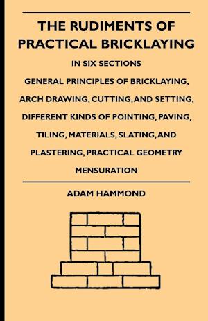 The Rudiments Of Practical Bricklaying - In Six Sections - General Principles Of Bricklaying, Arch Drawing, Cutting, And Setting, Different Kinds Of Pointing, Paving, Tiling, Materials, Slating, And Plastering, Practical Geometry Mensuration