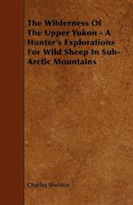 The Wilderness of the Upper Yukon - A Hunter's Explorations for Wild Sheep in Sub-Arctic Mountains