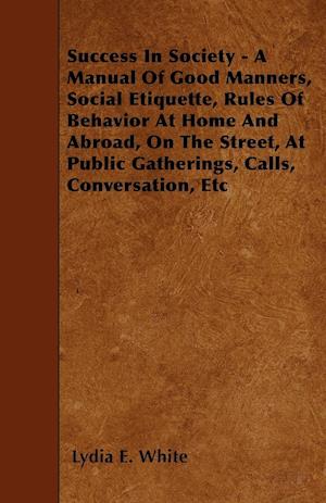 Success in Society - A Manual of Good Manners, Social Etiquette, Rules of Behavior at Home and Abroad, on the Street, at Public Gatherings, Calls, Con