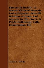 Success in Society - A Manual of Good Manners, Social Etiquette, Rules of Behavior at Home and Abroad, on the Street, at Public Gatherings, Calls, Con