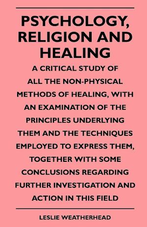 Psychology, Religion And Healing - A Critical Study Of All The Non-Physical Methods Of Healing, With An Examination Of The Principles Underlying Them And The Techniques Employed To Express Them, Together With Some Conclusions Regarding Further Investigati