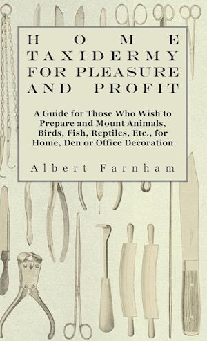 Home Taxidermy or Pleasure and Profit - A Guide for Those Who Wish to Prepare and Mount Animals, Birds, Fish, Reptiles, Etc., for Home, Den or Office Decoration