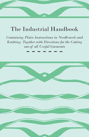 The Industrial Handbook - Containing Plain Instructions in Needlework and Knitting Together with Directions for the Cutting out of all Useful Garments - To Which are Added Some Rules and Receipts for Ornamental Needle-Work, Patch work, and Worsted-Work, F