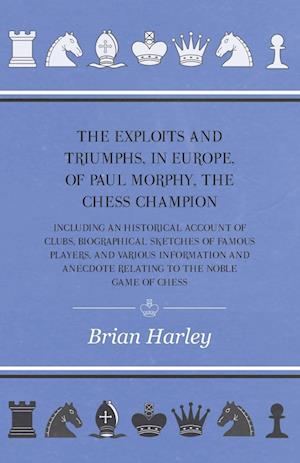 The Exploits And Triumphs, In Europe, Of Paul Morphy, The Chess Champion - Including An Historical Account Of Clubs, Biographical Sketches Of Famous Players, And Various Information And Anecdote Relating To The Noble Game Of Chess