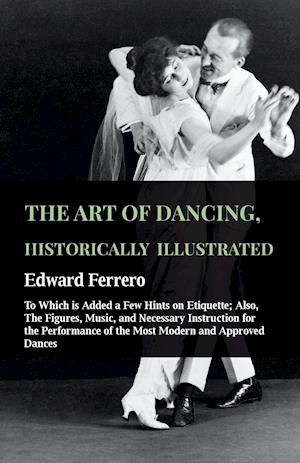 The Art Of Dancing, Historically Illustrated - To Which Is Added A Few Hints On Etiquette; Also, The Figures, Music, And Necessary Instruction For The Performance Of The Most Modern And Approved Dances, As Executed At The Private Academies Of The Author