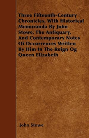 Three Fifteenth-Century Chronicles, With Historical Memoranda By John Stowe, The Antiquary, And Contemporary Notes Of Occurrences Written By Him In The Reign Og Queen Elizabeth