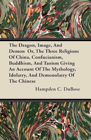 The Dragon, Image, And Demon  Or, The Three Religions Of China, Confucianism, Buddhism, And Taoism Giving An Account Of The Mythology, Idolatry, And Demonolatry Of The Chinese