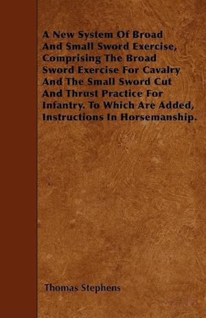 A New System Of Broad And Small Sword Exercise, Comprising The Broad Sword Exercise For Cavalry And The Small Sword Cut And Thrust Practice For Infantry. To Which Are Added, Instructions In Horsemanship.