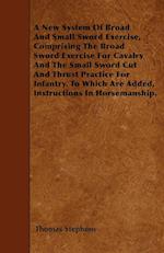 A New System Of Broad And Small Sword Exercise, Comprising The Broad Sword Exercise For Cavalry And The Small Sword Cut And Thrust Practice For Infantry. To Which Are Added, Instructions In Horsemanship.