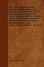 The Only Approved Guide Through All The Stages Of A Quarrel  Containing The Royal Code Of Honor; Reflections Upon Duelling; And The Outline Of A Court For The Adjustment Of Disputes; With Anecdotes, Documents And Cases, Interesting To Christian Moralists