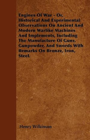 Engines Of War - Or, Historical And Experimental Observations On Ancient And Modern Warlike Machines And Implements, Including The Manufacture Of Guns, Gunpowder, And Swords With Remarks On Bronze, Iron, Steel.