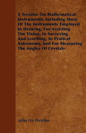 A Treatise On Mathematical Instruments, Including Most Of The Instruments Employed In Drawing, For Assisting The Vision, In Surveying And Levelling, In Pratical Astronomy, And For Measuring The Angles Of Crystals