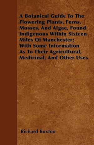 A Botanical Guide To The Flowering Plants, Ferns, Mosses, And Algae, Found Indigenous Within Sixteen Miles Of Manchester; With Some Information As To Their Agricultural, Medicinal, And Other Uses
