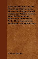 A Botanical Guide To The Flowering Plants, Ferns, Mosses, And Algae, Found Indigenous Within Sixteen Miles Of Manchester; With Some Information As To Their Agricultural, Medicinal, And Other Uses