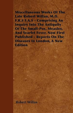 Miscellaneous Works of the Late Robert Willan, M.D. F.R.S F.A.S - Comprising an Inquiry Into the Antiquity of the Small-Pox, Measles, and Scarlet Feve