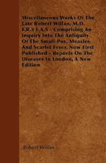 Miscellaneous Works of the Late Robert Willan, M.D. F.R.S F.A.S - Comprising an Inquiry Into the Antiquity of the Small-Pox, Measles, and Scarlet Feve