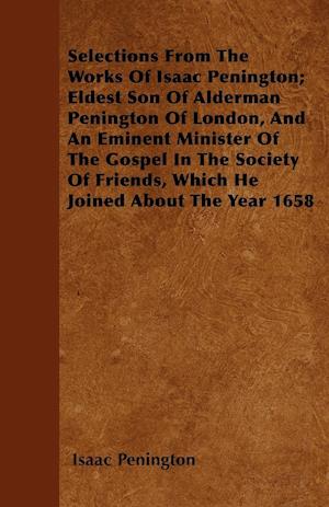 Selections From The Works Of Isaac Penington; Eldest Son Of Alderman Penington Of London, And An Eminent Minister Of The Gospel In The Society Of Friends, Which He Joined About The Year 1658