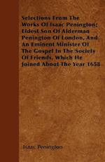 Selections From The Works Of Isaac Penington; Eldest Son Of Alderman Penington Of London, And An Eminent Minister Of The Gospel In The Society Of Friends, Which He Joined About The Year 1658