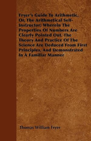 Fryer's Guide To Arithmetic, Or, The Arithmetical Self-Instructor; Wherein The Properties Of Numbers Are Clearly Pointed Out. The Theory And Practice Of The Science Are Deduced From First Principles, And Demonstrated In A Familiar Manner