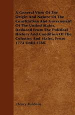 A General View Of The Origin And Nature Of The Constitution And Government Of The United States, Deduced From The Political History And Condition Of The Colonies And States, From 1774 Until 1788.