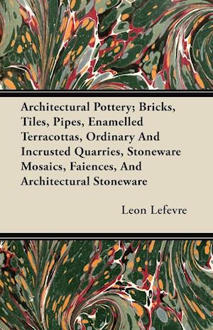 Architectural Pottery; Bricks, Tiles, Pipes, Enamelled Terracottas, Ordinary And Incrusted Quarries, Stoneware Mosaics, Faiences, And Architectural Stoneware