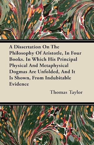 A Dissertation On The Philosophy Of Aristotle, In Four Books. In Which His Principal Physical And Metaphysical Dogmas Are Unfolded, And It Is Shown, From Indubitable Evidence