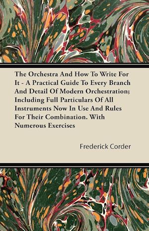 The Orchestra And How To Write For It - A Practical Guide To Every Branch And Detail Of Modern Orchestration; Including Full Particulars Of All Instruments Now In Use And Rules For Their Combination. With Numerous Exercises