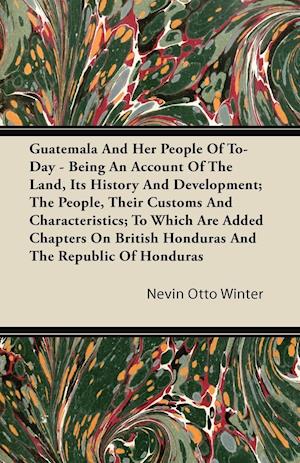 Guatemala And Her People Of To-Day - Being An Account Of The Land, Its History And Development; The People, Their Customs And Characteristics; To Which Are Added Chapters On British Honduras And The Republic Of Honduras