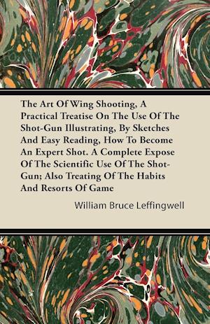 The Art Of Wing Shooting, A Practical Treatise On The Use Of The Shot-Gun Illustrating, By Sketches And Easy Reading, How To Become An Expert Shot. A Complete Expose Of The Scientific Use Of The Shot-Gun; Also Treating Of The Habits And Resorts Of Game